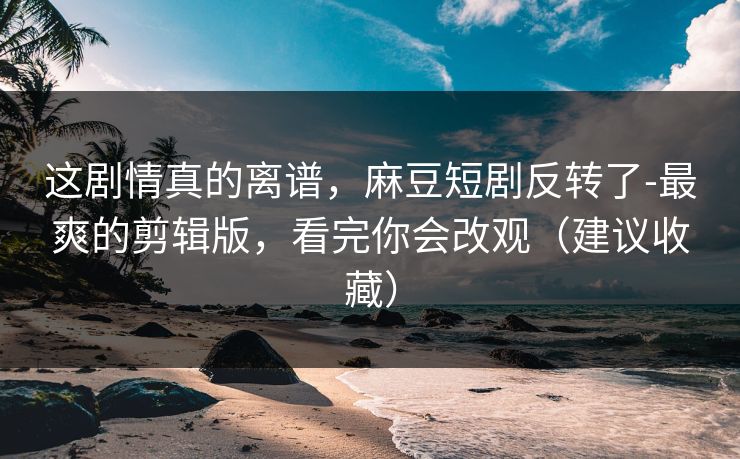 这剧情真的离谱，麻豆短剧反转了-最爽的剪辑版，看完你会改观（建议收藏）