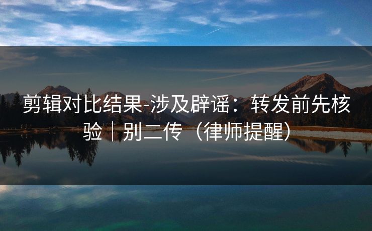 剪辑对比结果-涉及辟谣:转发前先核验|别二传(律师提醒) 剪辑对比结果-涉及辟谣:转发前先核验|别二传(律师提醒)