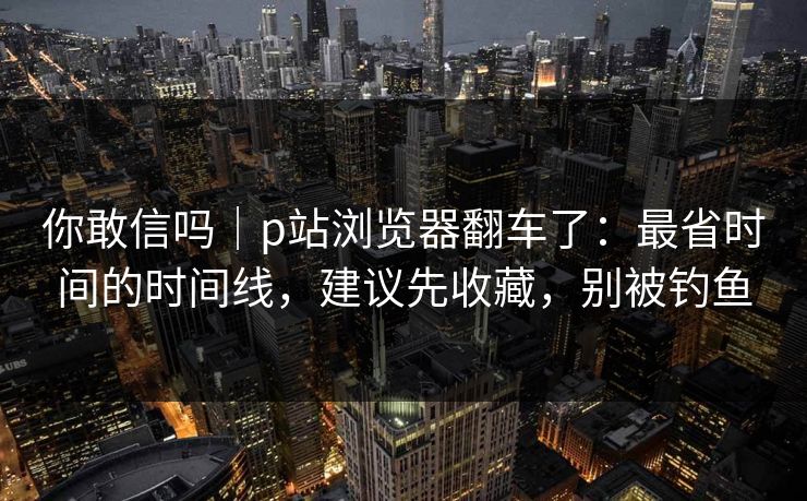 你敢信吗｜p站浏览器翻车了：最省时间的时间线，建议先收藏，别被钓鱼