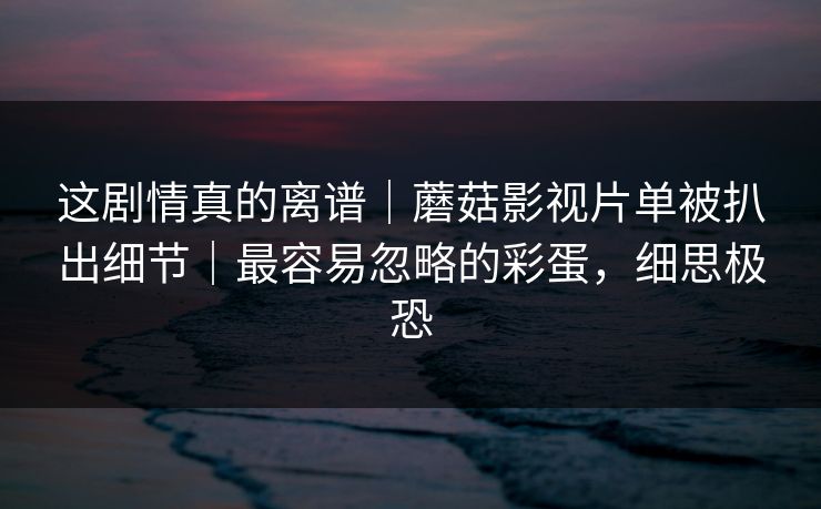 这剧情真的离谱|蘑菇影视片单被扒出细节|最容易忽略的彩蛋,细思极恐 这剧情真的离谱|蘑菇影视片单被扒出细节|最容易忽略的彩蛋,细思极恐