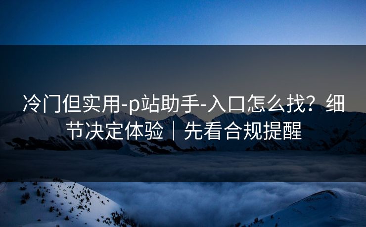 冷门但实用-p站助手-入口怎么找？细节决定体验｜先看合规提醒