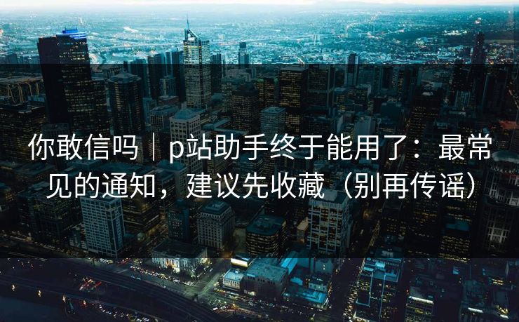 你敢信吗｜p站助手终于能用了：最常见的通知，建议先收藏（别再传谣）