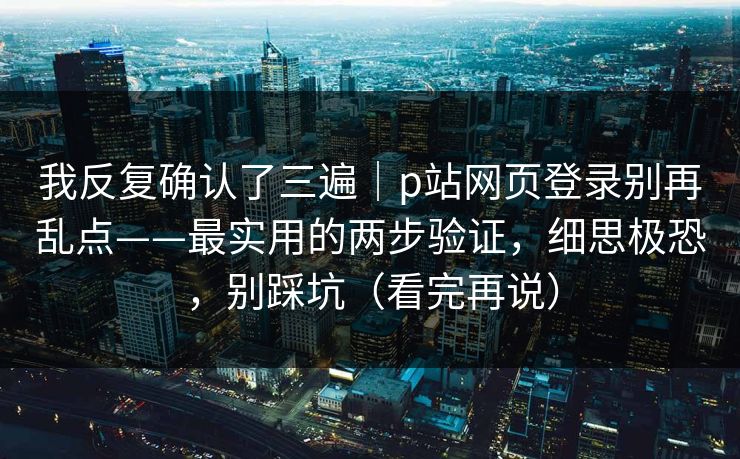 我反复确认了三遍｜p站网页登录别再乱点——最实用的两步验证，细思极恐，别踩坑（看完再说）