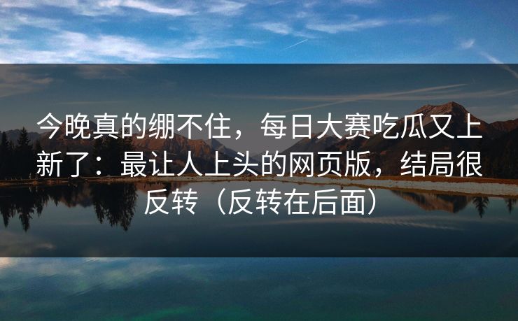 今晚真的绷不住，每日大赛吃瓜又上新了：最让人上头的网页版，结局很反转（反转在后面）