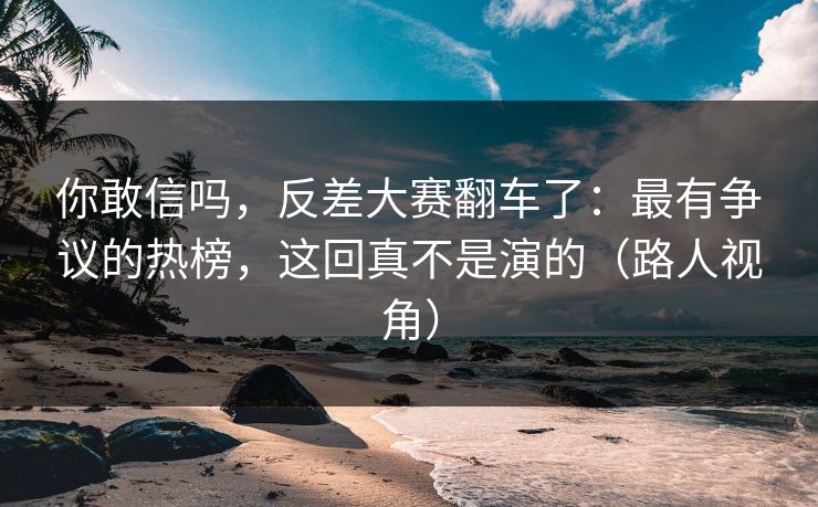 你敢信吗，反差大赛翻车了：最有争议的热榜，这回真不是演的（路人视角）
