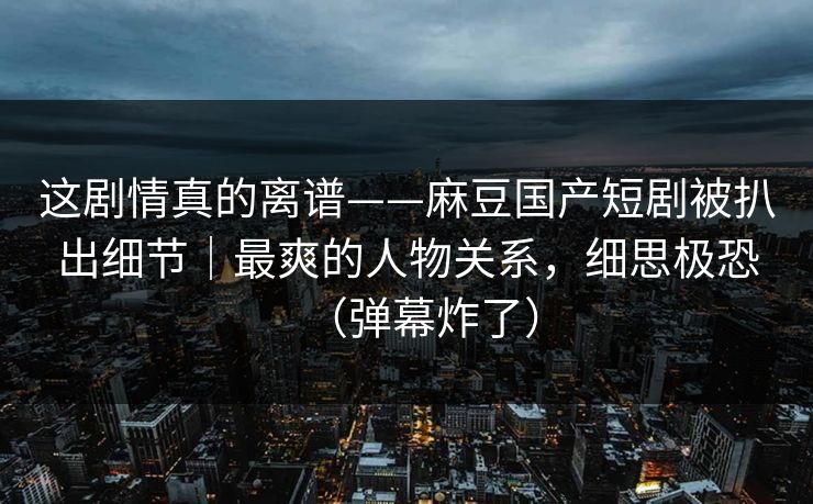 这剧情真的离谱——麻豆国产短剧被扒出细节｜最爽的人物关系，细思极恐（弹幕炸了）