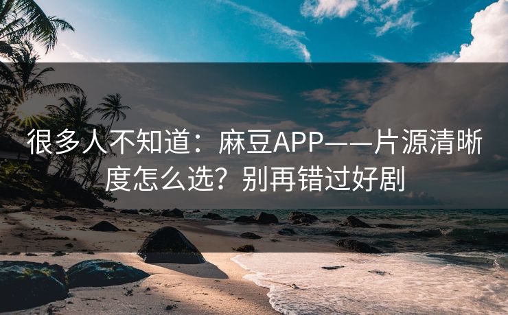 很多人不知道：麻豆APP——片源清晰度怎么选？别再错过好剧