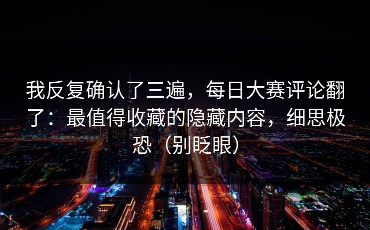 我反复确认了三遍，每日大赛评论翻了：最值得收藏的隐藏内容，细思极恐（别眨眼）