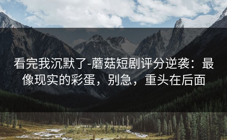 看完我沉默了-蘑菇短剧评分逆袭：最像现实的彩蛋，别急，重头在后面