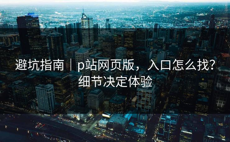 避坑指南｜p站网页版，入口怎么找？细节决定体验