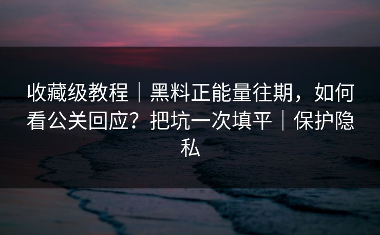 收藏级教程｜黑料正能量往期，如何看公关回应？把坑一次填平｜保护隐私