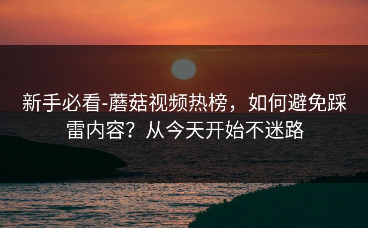 新手必看-蘑菇视频热榜,如何避免踩雷内容?从今天开始不迷路 新手必看-蘑菇视频热榜,如何避免踩雷内容?从今天开始不迷路