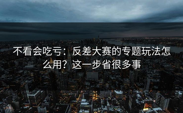 不看会吃亏:反差大赛的专题玩法怎么用?这一步省很多事 不看会吃亏:反差大赛的专题玩法怎么用?这一步省很多事