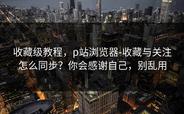 收藏级教程,p站浏览器-收藏与关注怎么同步?你会感谢自己,别乱用 收藏级教程,p站浏览器-收藏与关注怎么同步?你会感谢自己,别乱用