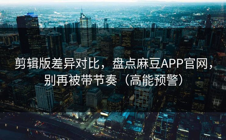 剪辑版差异对比，盘点麻豆APP官网，别再被带节奏（高能预警）