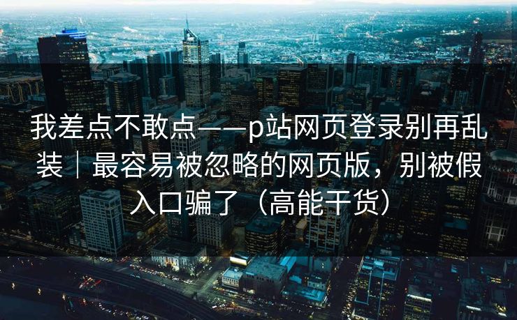 我差点不敢点——p站网页登录别再乱装｜最容易被忽略的网页版，别被假入口骗了（高能干货）