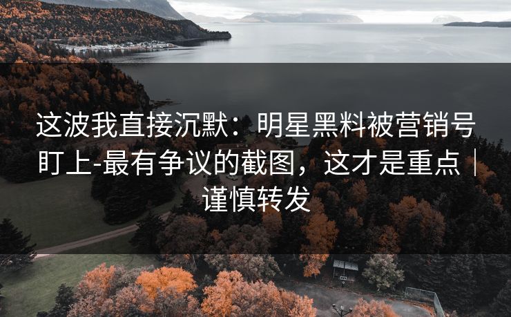 这波我直接沉默：明星黑料被营销号盯上-最有争议的截图，这才是重点｜谨慎转发