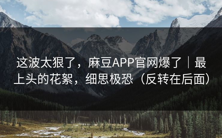 这波太狠了，麻豆APP官网爆了｜最上头的花絮，细思极恐（反转在后面）