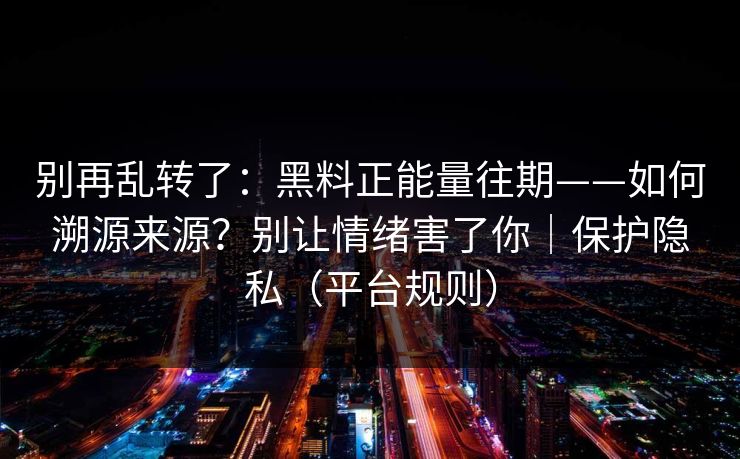 别再乱转了：黑料正能量往期——如何溯源来源？别让情绪害了你｜保护隐私（平台规则）