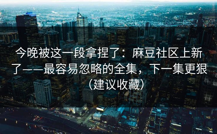 今晚被这一段拿捏了：麻豆社区上新了——最容易忽略的全集，下一集更狠（建议收藏）