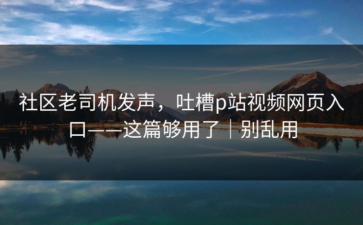 社区老司机发声，吐槽p站视频网页入口——这篇够用了｜别乱用