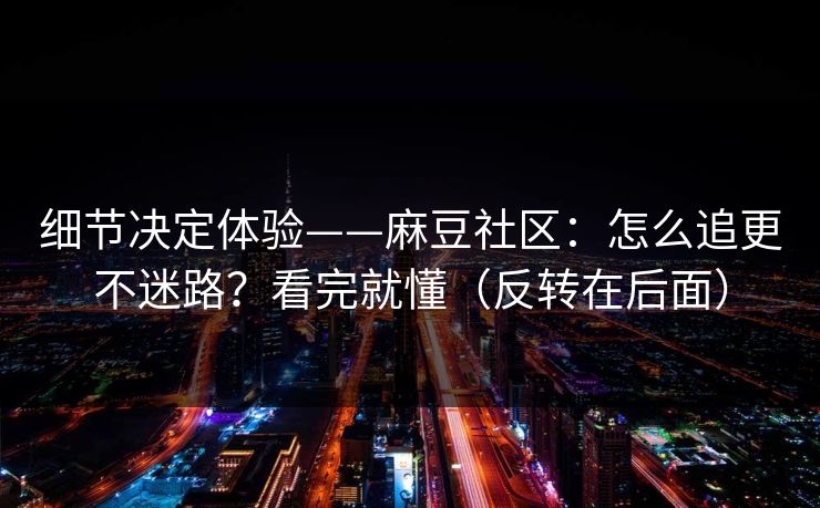 细节决定体验——麻豆社区：怎么追更不迷路？看完就懂（反转在后面）