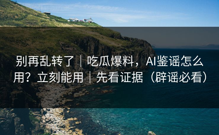 别再乱转了｜吃瓜爆料，AI鉴谣怎么用？立刻能用｜先看证据（辟谣必看）