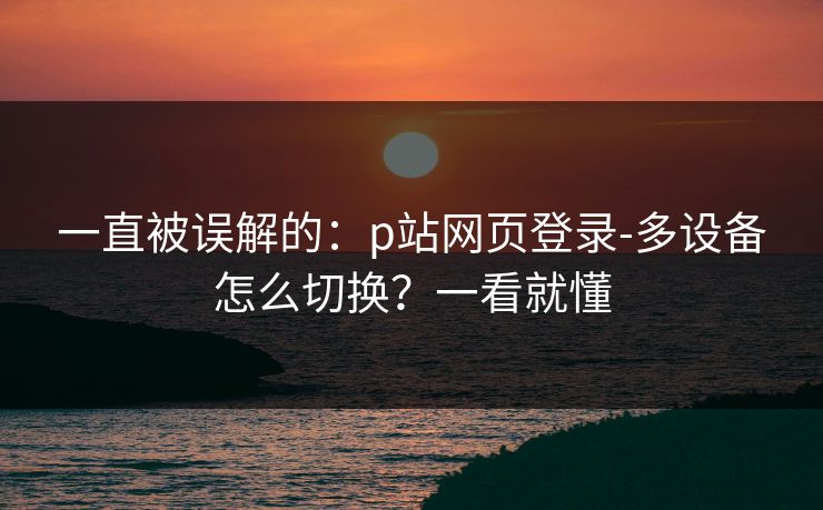 一直被误解的：p站网页登录-多设备怎么切换？一看就懂