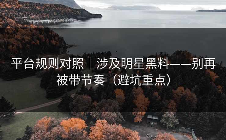 平台规则对照｜涉及明星黑料——别再被带节奏（避坑重点）
