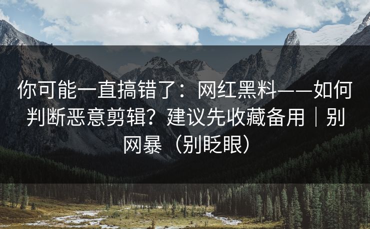 你可能一直搞错了：网红黑料——如何判断恶意剪辑？建议先收藏备用｜别网暴（别眨眼）