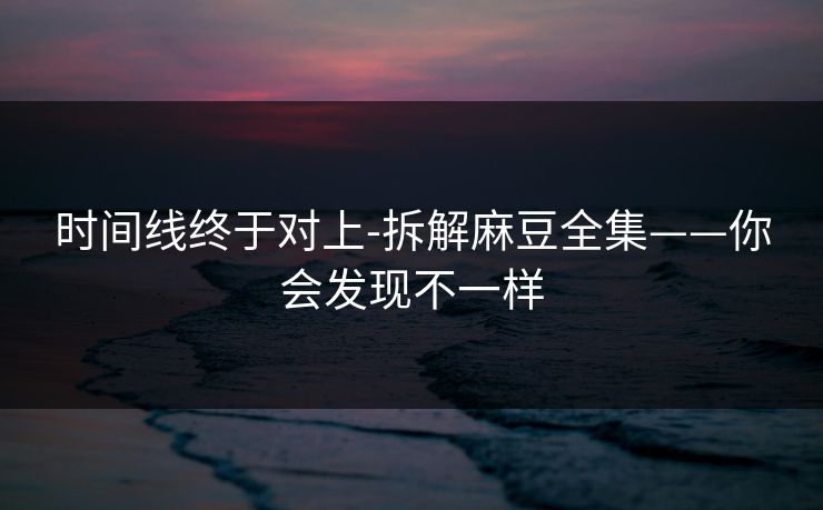 时间线终于对上-拆解麻豆全集——你会发现不一样