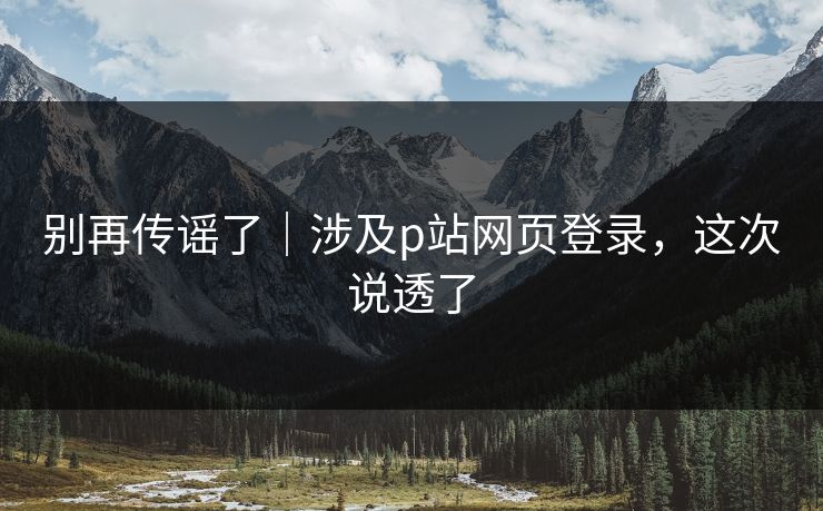别再传谣了｜涉及p站网页登录，这次说透了