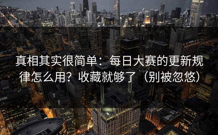真相其实很简单：每日大赛的更新规律怎么用？收藏就够了（别被忽悠）