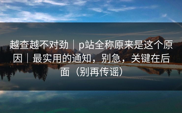 越查越不对劲｜p站全称原来是这个原因｜最实用的通知，别急，关键在后面（别再传谣）