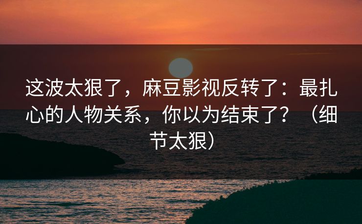 这波太狠了，麻豆影视反转了：最扎心的人物关系，你以为结束了？（细节太狠）