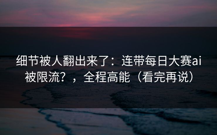 细节被人翻出来了：连带每日大赛ai被限流？，全程高能（看完再说）