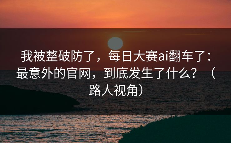 我被整破防了，每日大赛ai翻车了：最意外的官网，到底发生了什么？（路人视角）