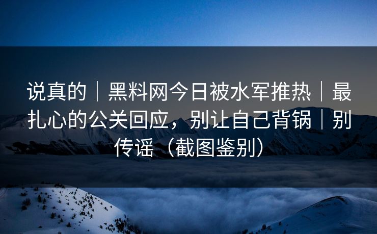 说真的｜黑料网今日被水军推热｜最扎心的公关回应，别让自己背锅｜别传谣（截图鉴别）