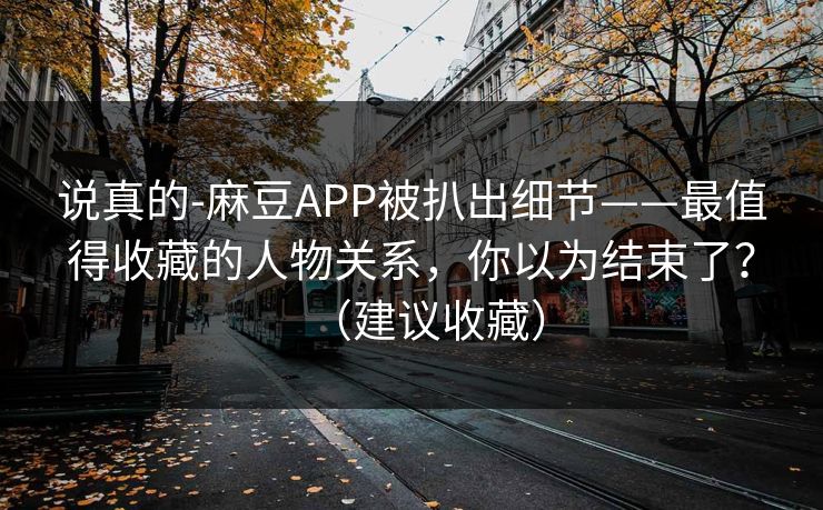 说真的-麻豆APP被扒出细节——最值得收藏的人物关系，你以为结束了？（建议收藏）