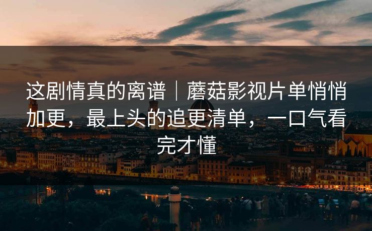 这剧情真的离谱｜蘑菇影视片单悄悄加更，最上头的追更清单，一口气看完才懂