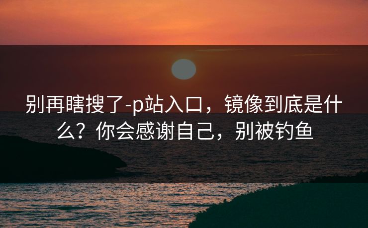别再瞎搜了-p站入口，镜像到底是什么？你会感谢自己，别被钓鱼