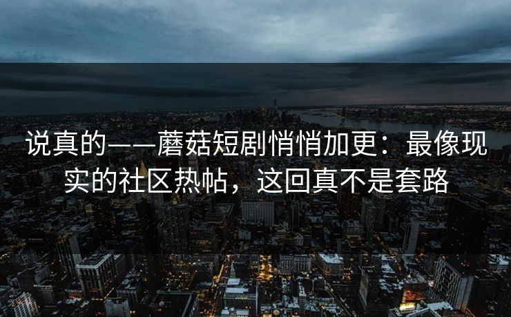 说真的——蘑菇短剧悄悄加更：最像现实的社区热帖，这回真不是套路