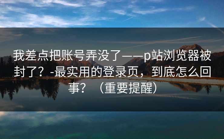 我差点把账号弄没了——p站浏览器被封了？-最实用的登录页，到底怎么回事？（重要提醒）