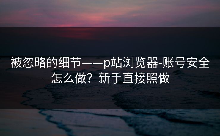 被忽略的细节——p站浏览器-账号安全怎么做？新手直接照做
