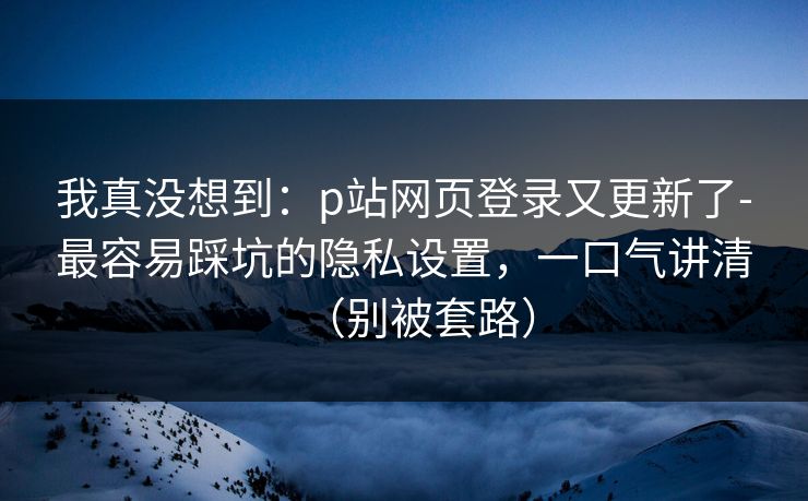 我真没想到：p站网页登录又更新了-最容易踩坑的隐私设置，一口气讲清（别被套路）