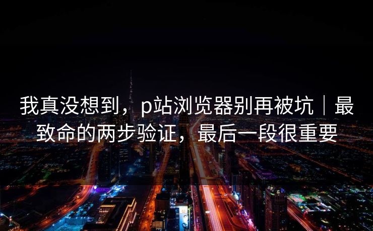 我真没想到，p站浏览器别再被坑｜最致命的两步验证，最后一段很重要