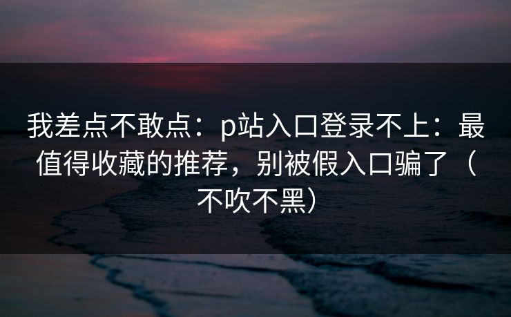 我差点不敢点：p站入口登录不上：最值得收藏的推荐，别被假入口骗了（不吹不黑）