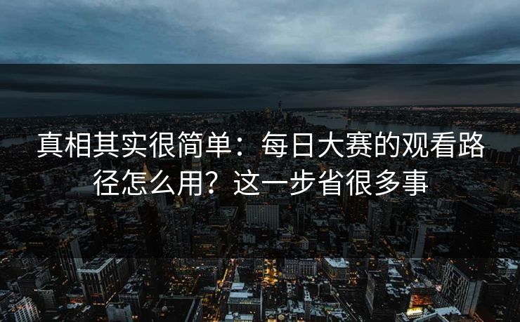 真相其实很简单：每日大赛的观看路径怎么用？这一步省很多事