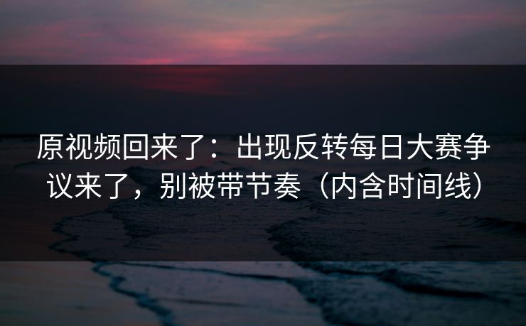 原视频回来了：出现反转每日大赛争议来了，别被带节奏（内含时间线）