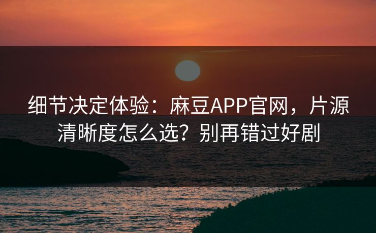 细节决定体验：麻豆APP官网，片源清晰度怎么选？别再错过好剧